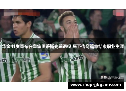 华金41岁宣布在皇家贝蒂斯光荣退役 写下传奇篇章结束职业生涯