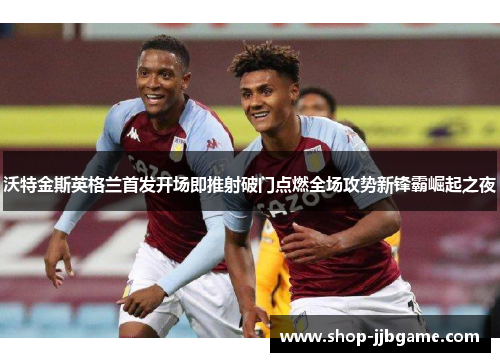 沃特金斯英格兰首发开场即推射破门点燃全场攻势新锋霸崛起之夜