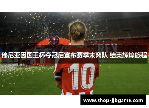 穆尼亚因国王杯夺冠后宣布赛季末离队 结束辉煌旅程