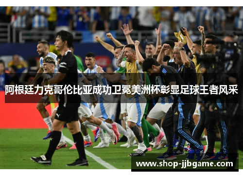 阿根廷力克哥伦比亚成功卫冕美洲杯彰显足球王者风采