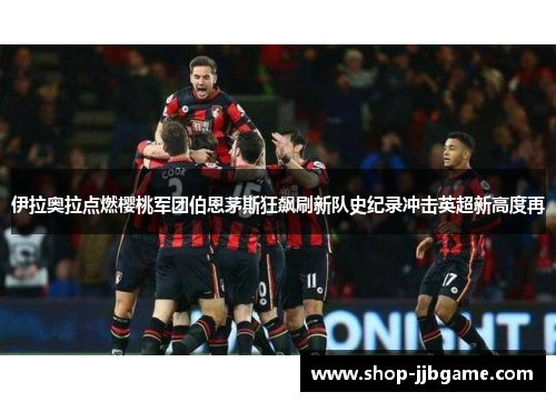 伊拉奥拉点燃樱桃军团伯恩茅斯狂飙刷新队史纪录冲击英超新高度再