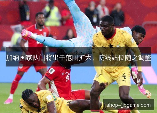 加纳国家队门将出击范围扩大,防线站位随之调整 加纳国家队门将出击范围扩大,防线站位随之调整